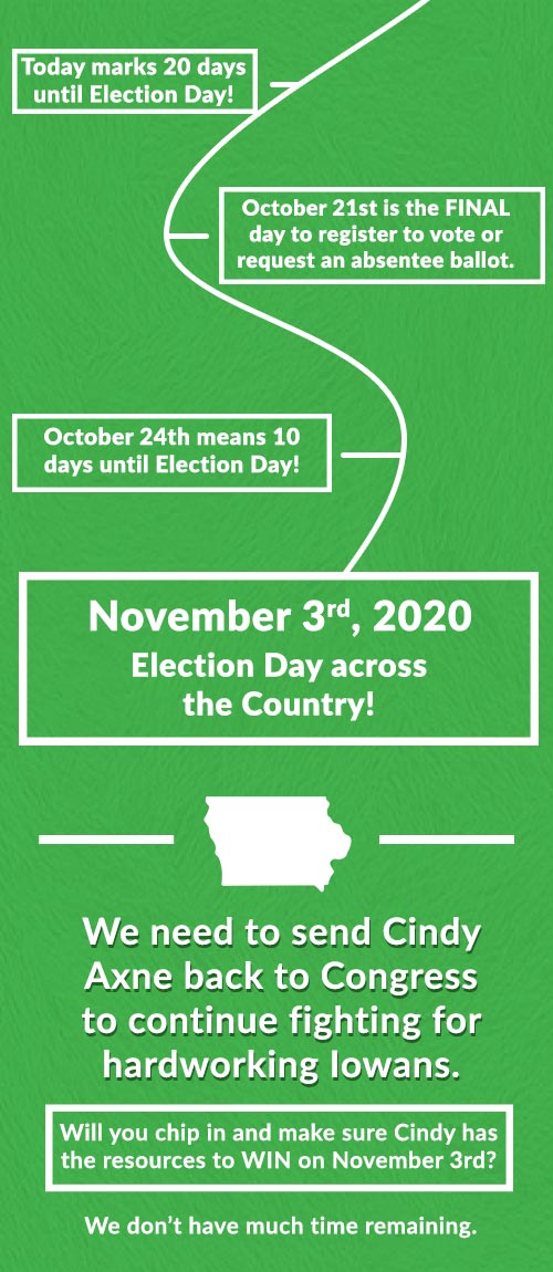 Today marks 20 days until Election Day! October 21st is the FINAL day to register to vote or request an absentee ballot. October 24th means 10 days until Election Day! November 3rd 2020 Election Day across the Country! We need to send Cindy Axne back to Congress to continue fighting for hardworking Iowans. Will you chip in and make sure Cindy has the resources to WIN on November 3rd? We don’t have much time remaining.