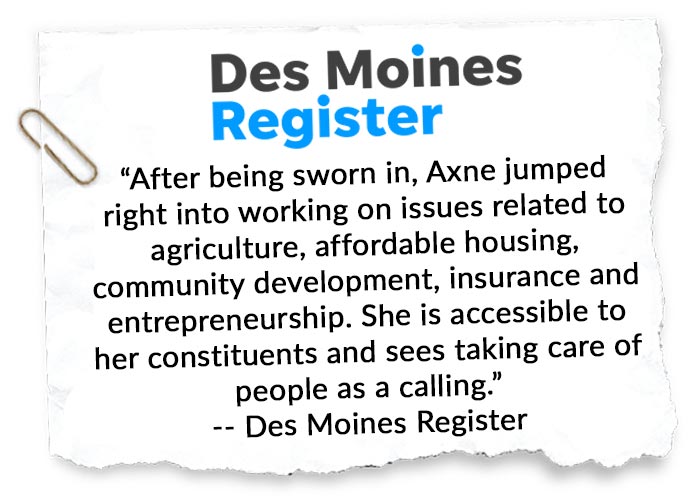“After being sworn in, Axne jumped right into working on issues related to agriculture, affordable housing, community development, insurance and entrepreneurship. She is accessible to her constituents and sees taking care of people as a calling.” -- Des Moines Register